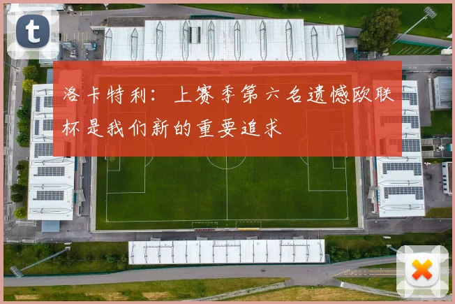 洛卡特利：上赛季第六名遗憾欧联杯是我们新的重要追求