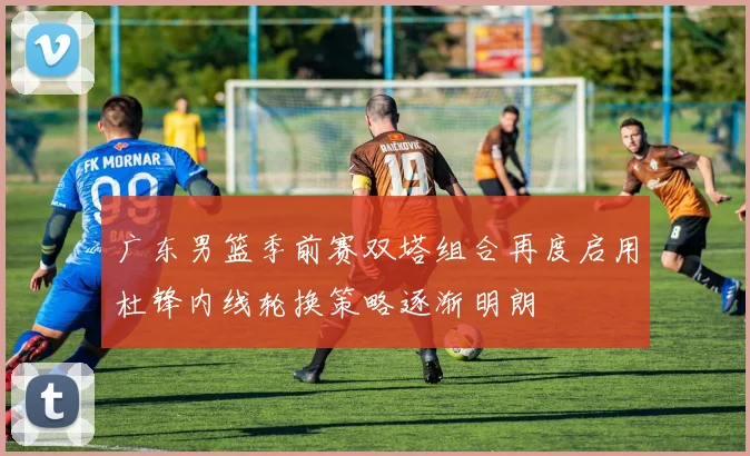 广东男篮季前赛双塔组合再度启用杜锋内线轮换策略逐渐明朗