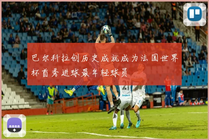 巴尔科拉创历史成就成为法国世界杯首秀进球最年轻球员