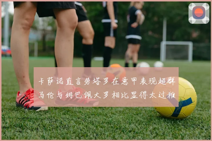 卡萨诺直言劳塔罗在意甲表现超群马伦与姆巴佩大罗相比显得太过稚嫩