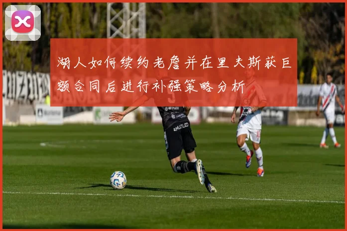 湖人如何续约老詹并在里夫斯获巨额合同后进行补强策略分析