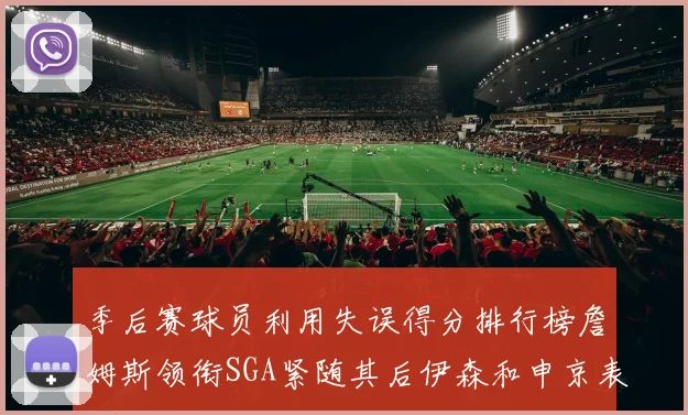 季后赛球员利用失误得分排行榜詹姆斯领衔SGA紧随其后伊森和申京表现不俗
