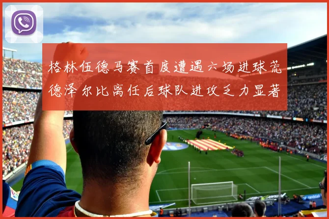 格林伍德马赛首度遭遇六场进球荒德泽尔比离任后球队进攻乏力显著