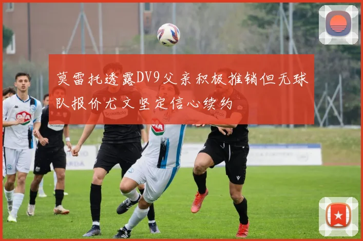 莫雷托透露DV9父亲积极推销但无球队报价尤文坚定信心续约