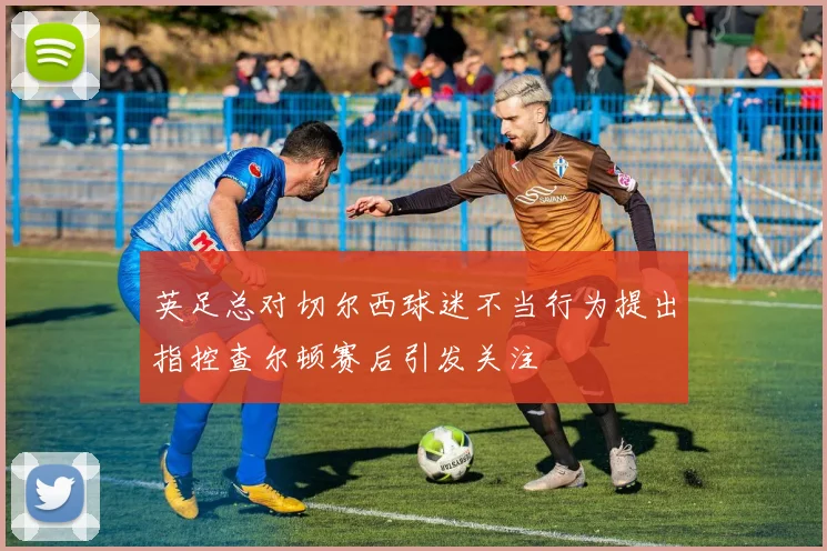 英足总对切尔西球迷不当行为提出指控查尔顿赛后引发关注