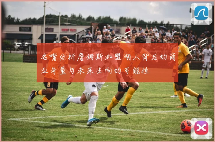 名嘴分析詹姆斯加盟湖人背后的商业考量与未来去向的可能性