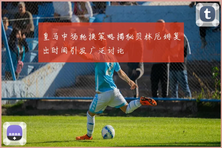 皇马中场轮换策略揭秘贝林厄姆复出时间引发广泛讨论