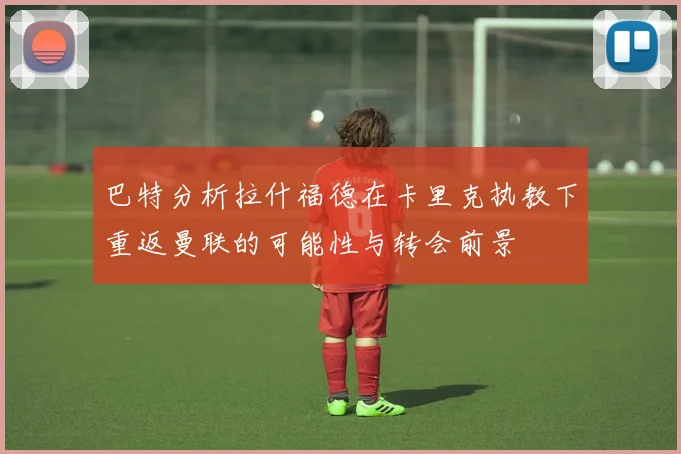 巴特分析拉什福德在卡里克执教下重返曼联的可能性与转会前景