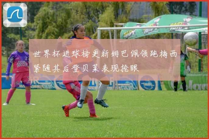 世界杯进球榜更新姆巴佩领跑梅西紧随其后登贝莱表现抢眼