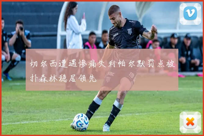 切尔西遭遇惨痛失利帕尔默罚点被扑森林稳居领先