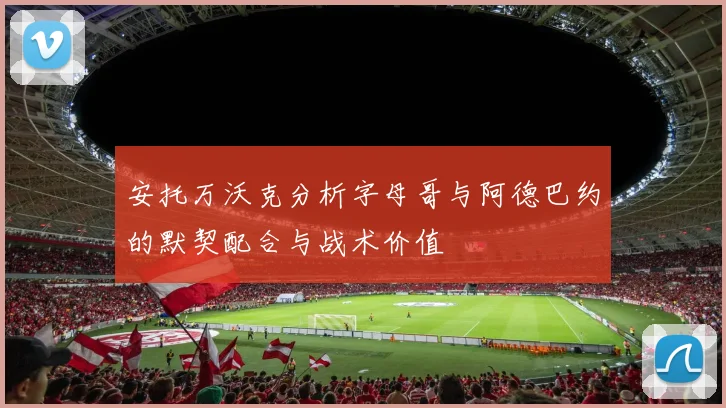 安托万沃克分析字母哥与阿德巴约的默契配合与战术价值
