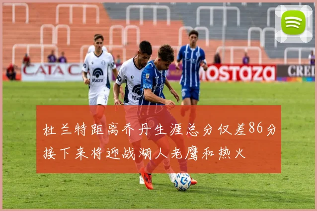 杜兰特距离乔丹生涯总分仅差86分接下来将迎战湖人老鹰和热火