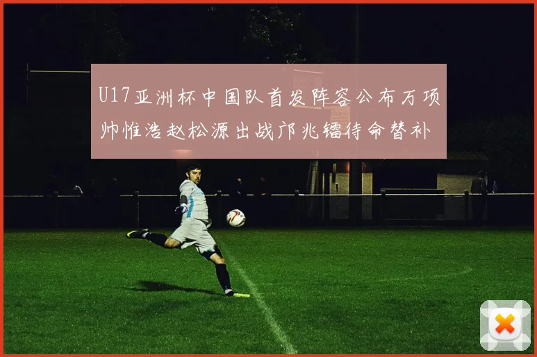 U17亚洲杯中国队首发阵容公布万项帅惟浩赵松源出战邝兆镭待命替补