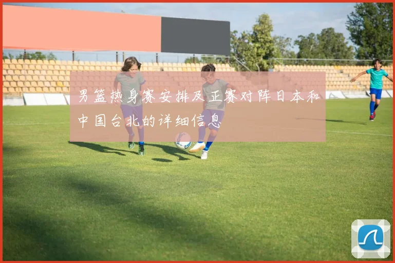 男篮热身赛安排及正赛对阵日本和中国台北的详细信息