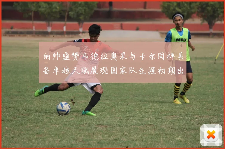 纳帅盛赞韦德拉奥果与卡尔同样具备卓越天赋展现国家队生涯初期出色表现