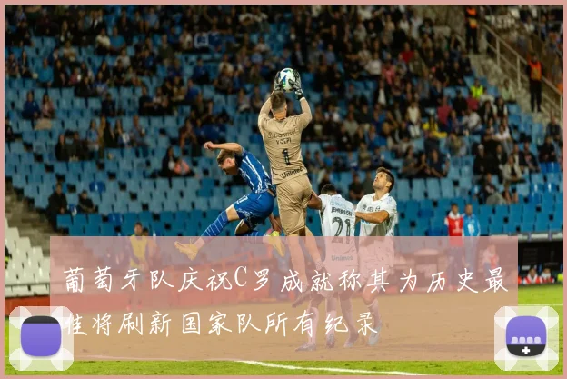 葡萄牙队庆祝C罗成就称其为历史最佳将刷新国家队所有纪录