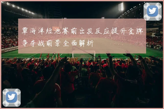 覃海洋短池赛前出发反应提升金牌争夺战前景全面解析
