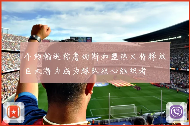 乔约翰逊称詹姆斯加盟热火将释放巨大潜力成为球队核心组织者