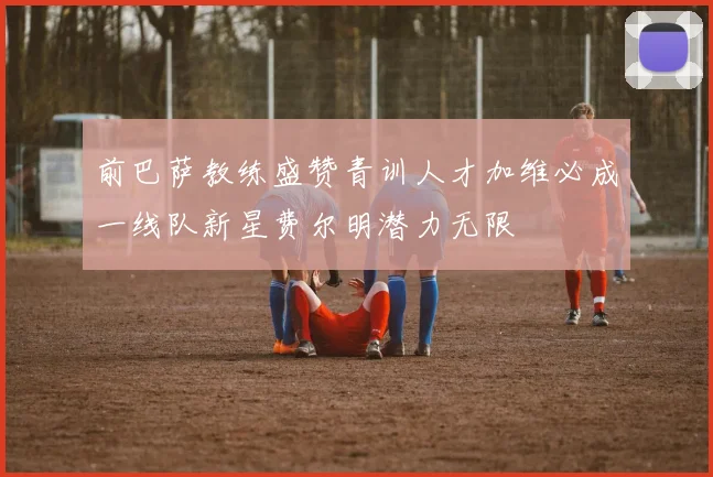 前巴萨教练盛赞青训人才加维必成一线队新星费尔明潜力无限