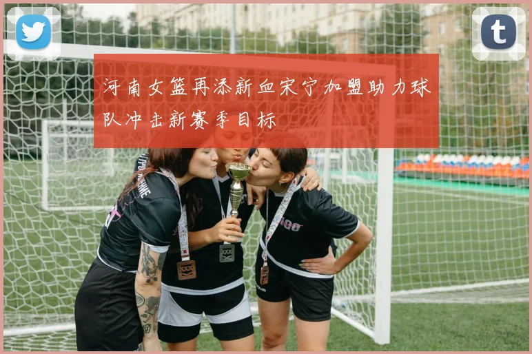 河南女篮再添新血宋宁加盟助力球队冲击新赛季目标