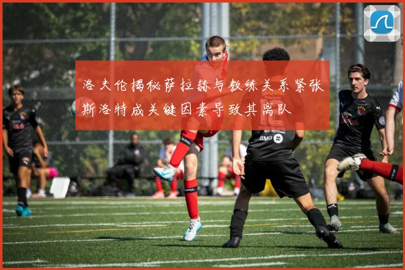 洛夫伦揭秘萨拉赫与教练关系紧张斯洛特成关键因素导致其离队