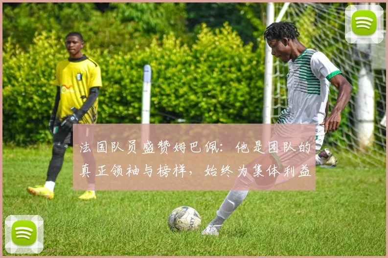 法国队员盛赞姆巴佩：他是团队的真正领袖与榜样，始终为集体利益考虑