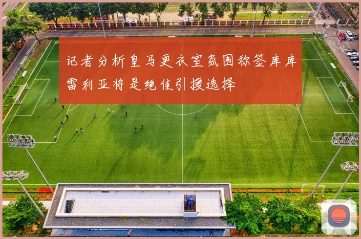 记者分析皇马更衣室氛围称签库库雷利亚将是绝佳引援选择