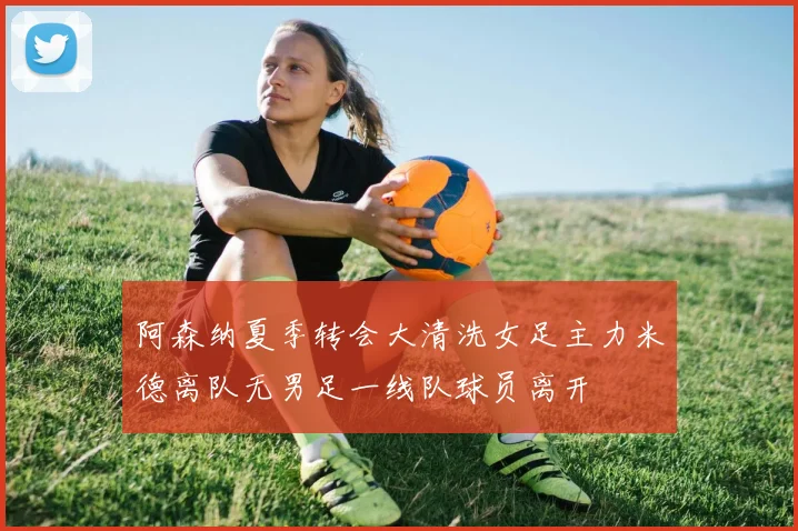 阿森纳夏季转会大清洗女足主力米德离队无男足一线队球员离开