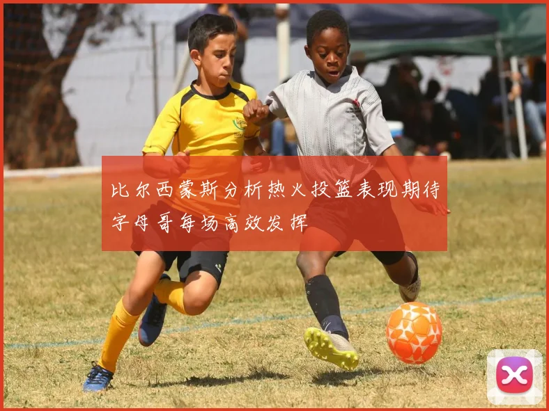 比尔西蒙斯分析热火投篮表现期待字母哥每场高效发挥