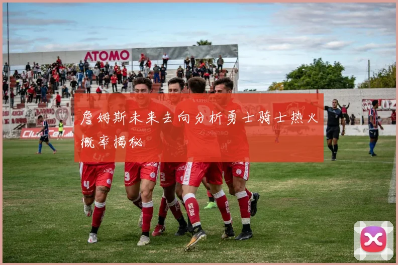 詹姆斯未来去向分析勇士骑士热火概率揭秘